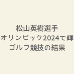 松山英樹選手オリンピック2024！ゴルフ競技の結果とハイライト